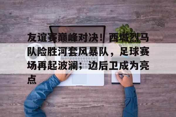 雷火电竞-友谊赛巅峰对决！西城烈马队险胜河套风暴队，足球赛场再起波澜；边后卫成为亮点的简单介绍